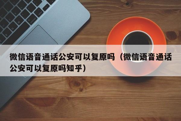 微信语音通话公安可以复原吗（微信语音通话公安可以复原吗知乎）