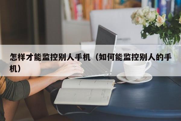 怎样才能监控别人手机（如何能监控别人的手机）