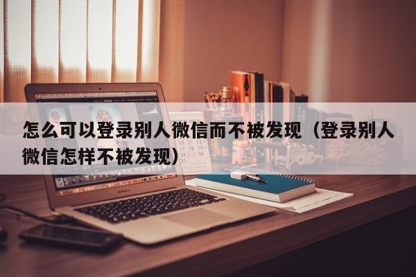 怎么可以登录别人微信而不被发现（登录别人微信怎样不被发现）