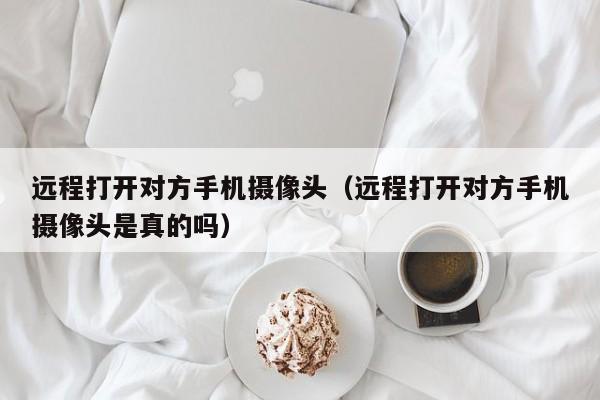 远程打开对方手机摄像头（远程打开对方手机摄像头是真的吗）