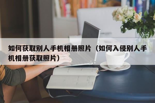 如何获取别人手机相册照片（如何入侵别人手机相册获取照片）