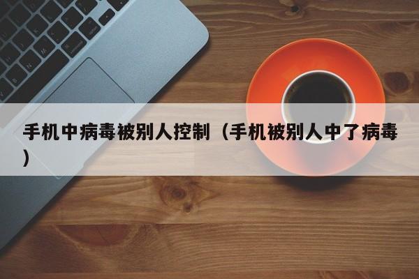 手机中病毒被别人控制（手机被别人中了病毒）