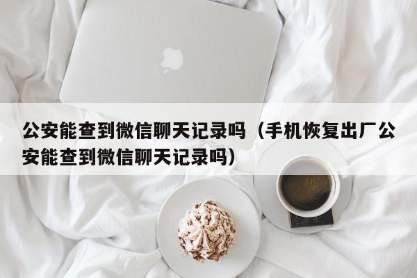 公安能查到微信聊天记录吗（手机恢复出厂公安能查到微信聊天记录吗）