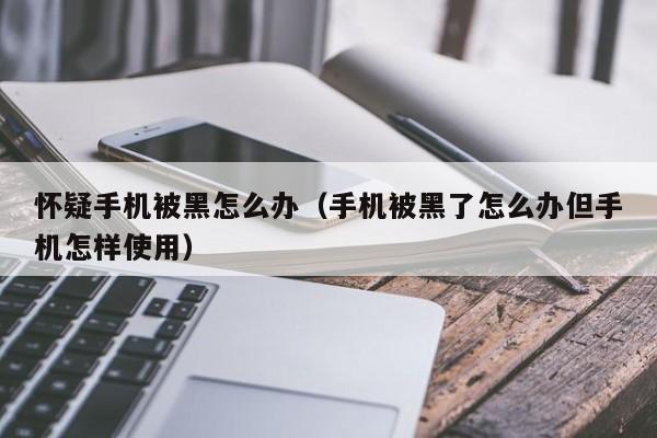 怀疑手机被黑怎么办（手机被黑了怎么办但手机怎样使用）