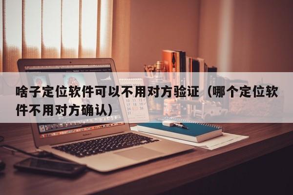 啥子定位软件可以不用对方验证（哪个定位软件不用对方确认）