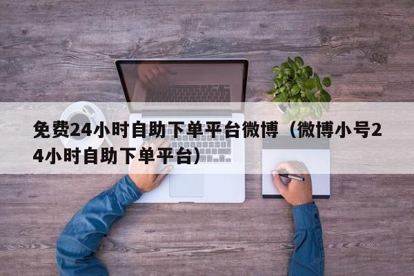 免费24小时自助下单平台微博（微博小号24小时自助下单平台）