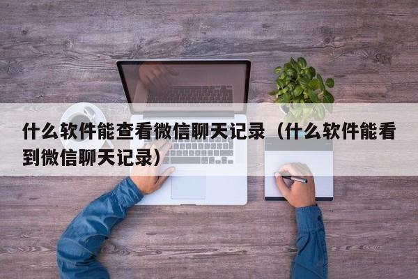 什么软件能查看微信聊天记录（什么软件能看到微信聊天记录）