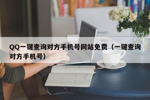 QQ一键查询对方手机号网站免费（一键查询对方手机号）