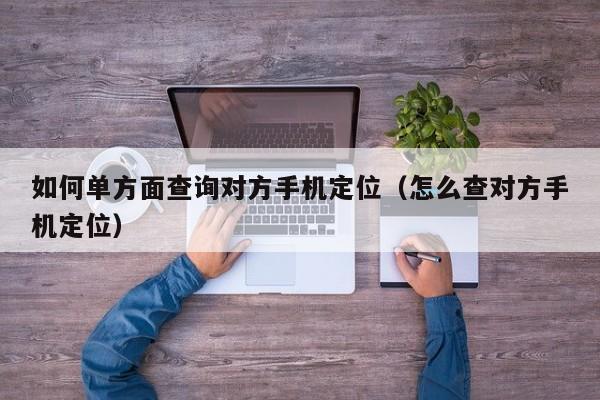 如何单方面查询对方手机定位（怎么查对方手机定位）