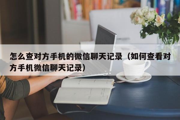 怎么查对方手机的微信聊天记录（如何查看对方手机微信聊天记录）