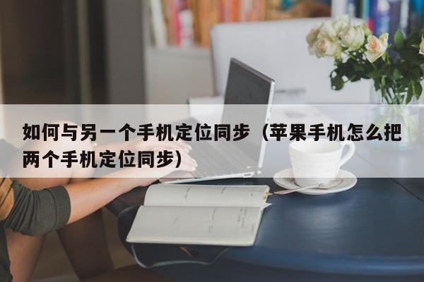 如何与另一个手机定位同步（苹果手机怎么把两个手机定位同步）