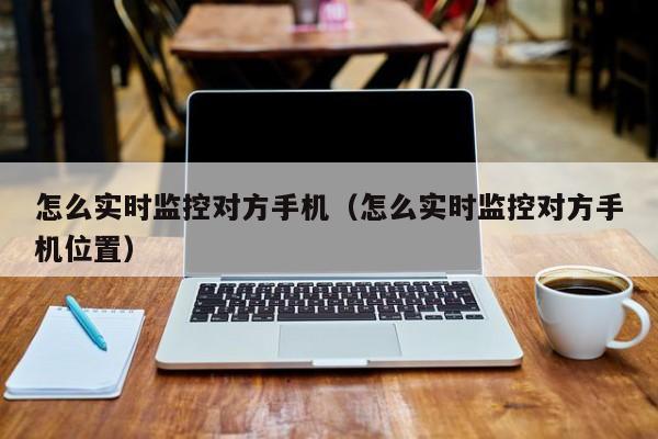 怎么实时监控对方手机（怎么实时监控对方手机位置）