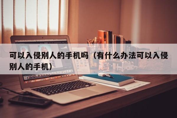 可以入侵别人的手机吗（有什么办法可以入侵别人的手机）