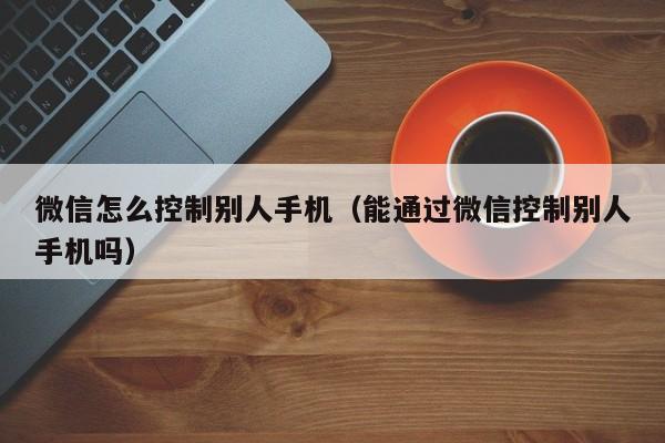 微信怎么控制别人手机（能通过微信控制别人手机吗）