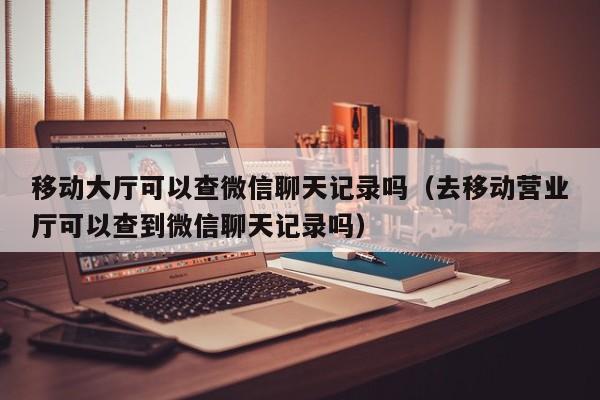 移动大厅可以查微信聊天记录吗（去移动营业厅可以查到微信聊天记录吗）