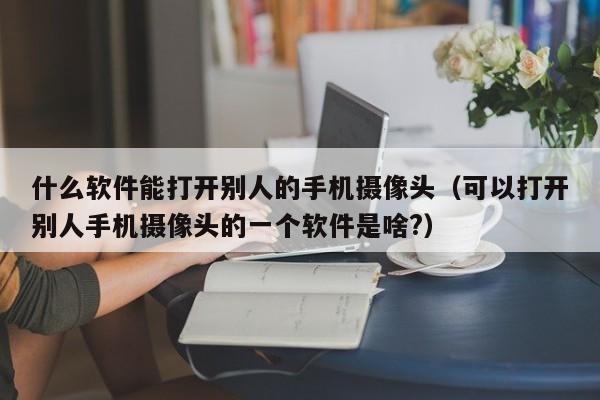 什么软件能打开别人的手机摄像头（可以打开别人手机摄像头的一个软件是啥?）