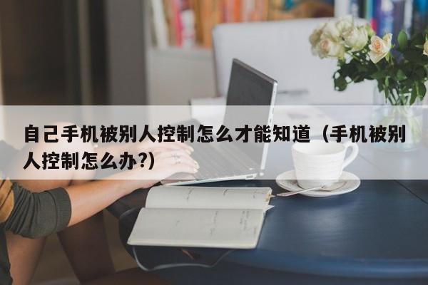 自己手机被别人控制怎么才能知道（手机被别人控制怎么办?）