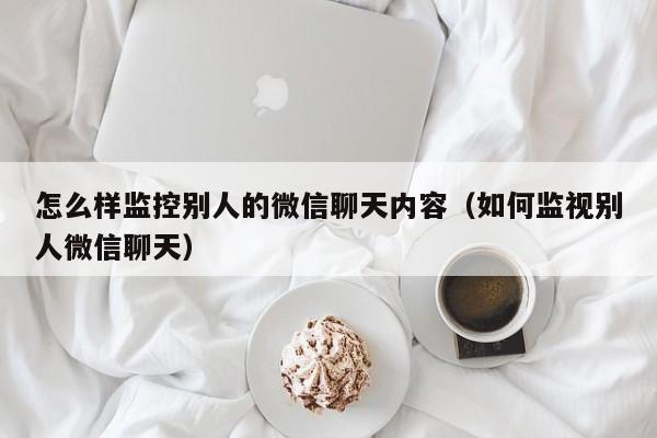 怎么样监控别人的微信聊天内容（如何监视别人微信聊天）