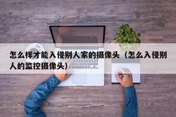 怎么样才能入侵别人家的摄像头（怎么入侵别人的监控摄像头）