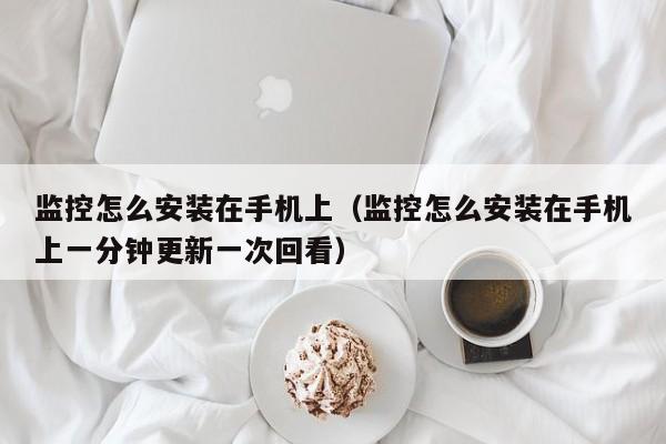 监控怎么安装在手机上（监控怎么安装在手机上一分钟更新一次回看）