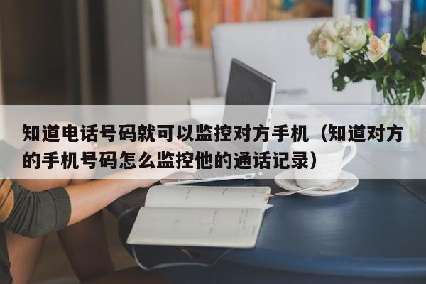 知道电话号码就可以监控对方手机（知道对方的手机号码怎么监控他的通话记录）