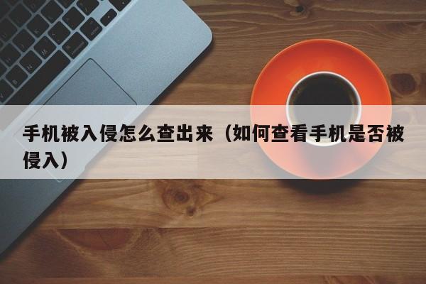 手机被入侵怎么查出来（如何查看手机是否被侵入）