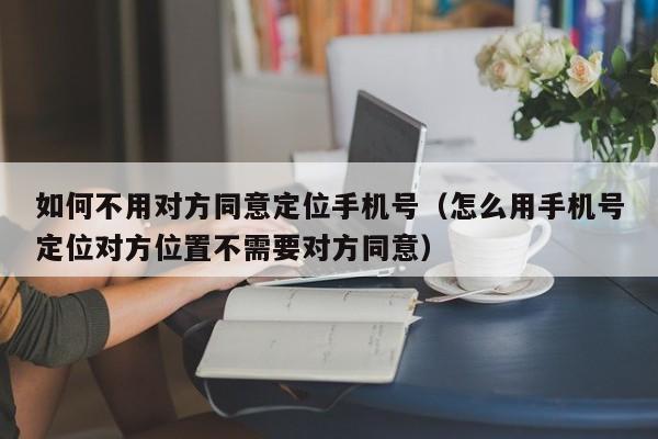 如何不用对方同意定位手机号（怎么用手机号定位对方位置不需要对方同意）