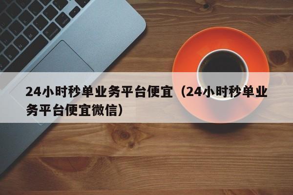 24小时秒单业务平台便宜（24小时秒单业务平台便宜微信）