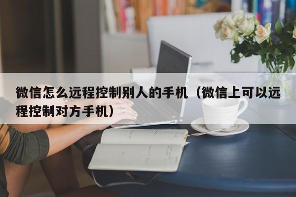 微信怎么远程控制别人的手机（微信上可以远程控制对方手机）