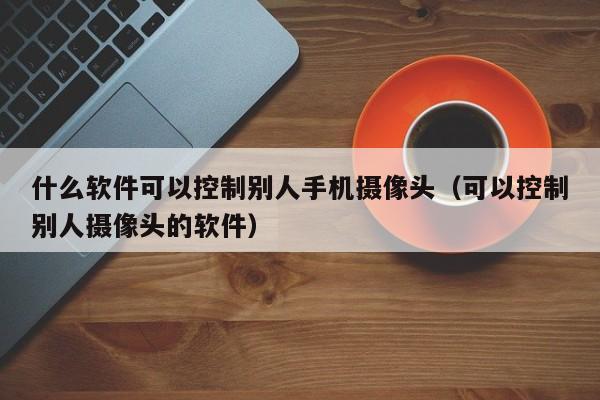 什么软件可以控制别人手机摄像头（可以控制别人摄像头的软件）