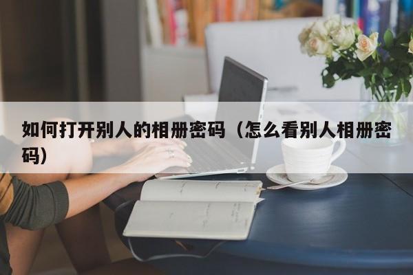 如何打开别人的相册密码（怎么看别人相册密码）