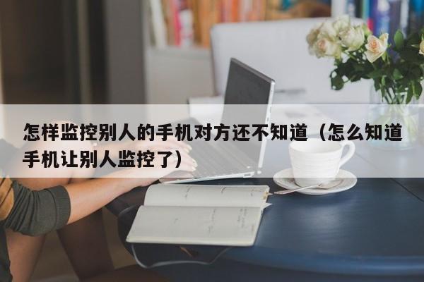 怎样监控别人的手机对方还不知道（怎么知道手机让别人监控了）