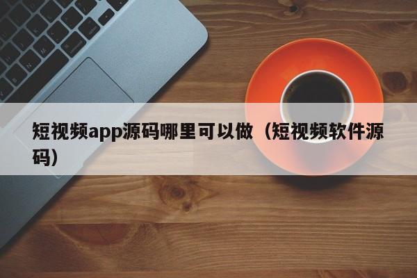 短视频app源码哪里可以做（短视频软件源码）