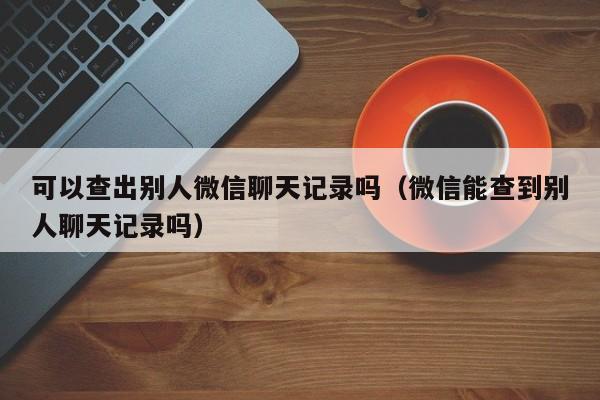 可以查出别人微信聊天记录吗（微信能查到别人聊天记录吗）