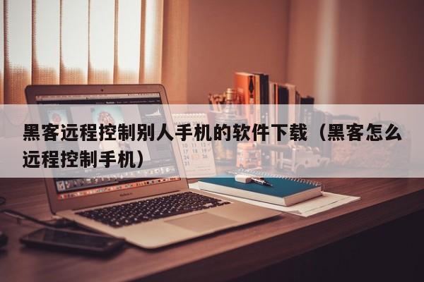 黑客远程控制别人手机的软件下载（黑客怎么远程控制手机）