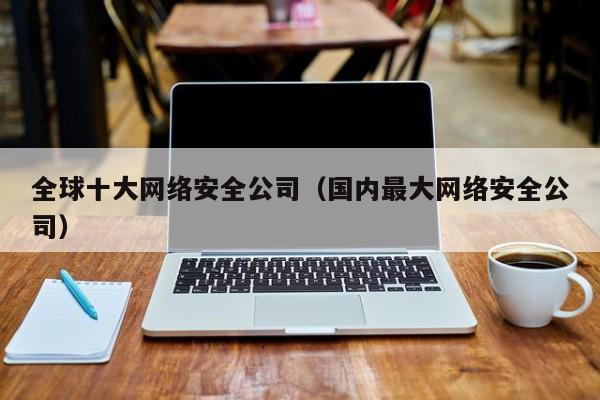 全球十大网络安全公司（国内最大网络安全公司）