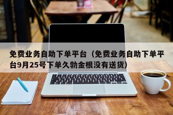 免费业务自助下单平台（免费业务自助下单平台9月25号下单久勃金根没有送货）