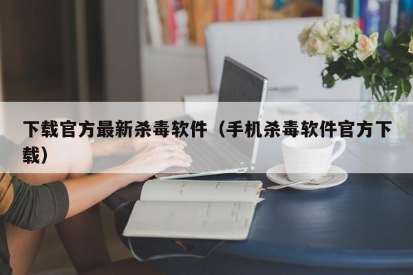 下载官方最新杀毒软件（手机杀毒软件官方下载）