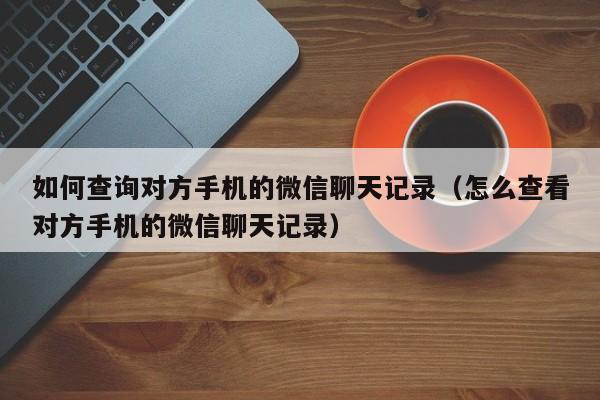 如何查询对方手机的微信聊天记录（怎么查看对方手机的微信聊天记录）