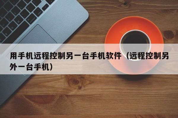 用手机远程控制另一台手机软件（远程控制另外一台手机）