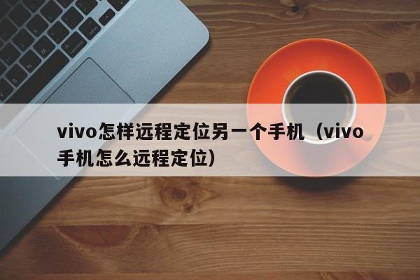 vivo怎样远程定位另一个手机（vivo手机怎么远程定位）