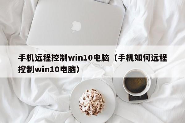 手机远程控制win10电脑（手机如何远程控制win10电脑）