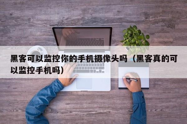 黑客可以监控你的手机摄像头吗（黑客真的可以监控手机吗）