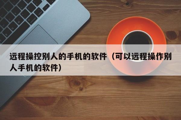 远程操控别人的手机的软件（可以远程操作别人手机的软件）