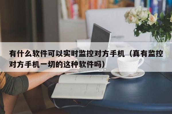 有什么软件可以实时监控对方手机（真有监控对方手机一切的这种软件吗）