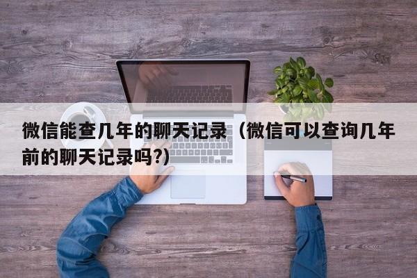 微信能查几年的聊天记录（微信可以查询几年前的聊天记录吗?）