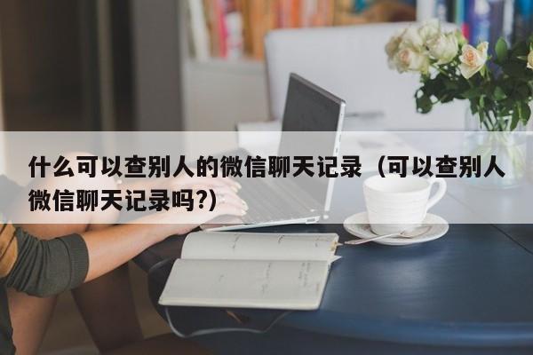 什么可以查别人的微信聊天记录（可以查别人微信聊天记录吗?）