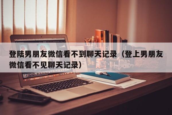 登陆男朋友微信看不到聊天记录（登上男朋友微信看不见聊天记录）