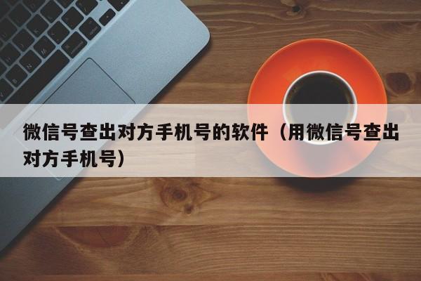 微信号查出对方手机号的软件（用微信号查出对方手机号）