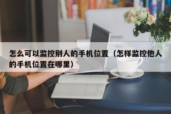 怎么可以监控别人的手机位置（怎样监控他人的手机位置在哪里）